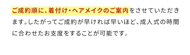 ご成約順に、着付け・ヘアメイクのご案内をさせていただきます。したがってご成約が早ければ早いほど、成人式の時間に合わせたお支度をすることが可能です。