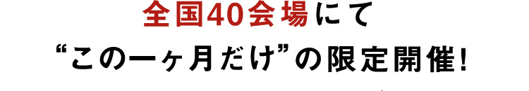 全国40会場にて この一ヶ月だけの限定開催！