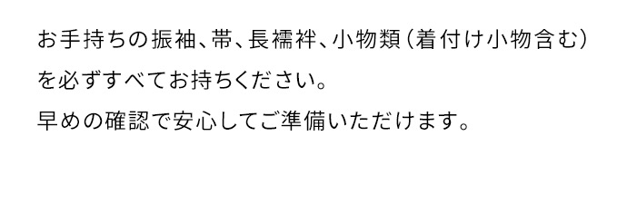 お手持ちの振袖、帯、長襦袢、小物類(着付け小物含む)を必ずすべてお持ちください。早めの確認で安心してご準備いただけます。