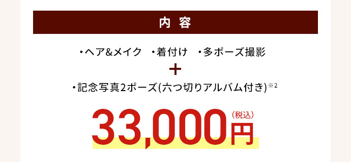 内容 ・ヘア＆メイク・着付け・多ポーズ撮影 ・記念写真2ポーズ（六つ切りアルバム付き）※2 33,000円(税込)