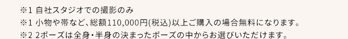 ※1 自社スタジオ・スタジオクラネでの撮影のみ ※1 小物や帯など、総額110,000円(税込)以上ご購入の場合無料になります。 ※2 2ポーズは全身・半身の決まったポーズの中からお選びいただけます。