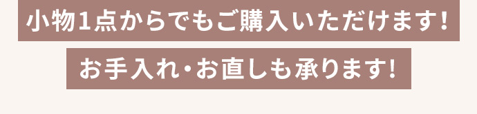 小物1点からでもご購入いただけます！ お手入れ・お直しも承ります！