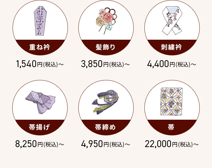 重ね衿 1,540円(税込)から 髪飾り 3,850円(税込)から 刺繡衿 4,400円(税込)から 帯揚げ 8,250円(税込)から 帯締め 4,950円(税込)から 带 22,000円(税込)から