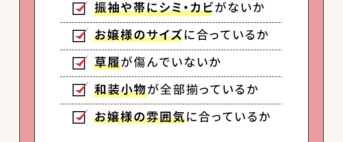 振袖や帯にシミ・カビがないか お嬢様のサイズに合っているか 草履が傷んでいないか 和装小物が全部揃っているか お嬢様の雰囲気に合っているか