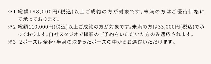 ※1総額198,000円(税込)以上ご成約の方が対象です。総額110,000円(税込)以上の方はご優待割引、未満の方は55,000円(税込)で承っております。※2総額110,000円(税込)以上ご成約の方が対象です。未満の方は33,000円(税込)で承っております。自社スタジオ・スタジオクラネで撮影のご予約をいただいた方のみ適応されます。※3 2ポーズは全身・半身の決まったポーズの中からお選びいただけます。