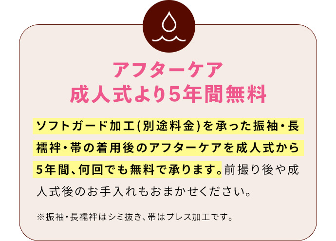 アフターケア成人式より5年間無料 ソフトガード加工(別途料金)を承った振袖・長襦袢・帯の着用後のアフターケアを成人式から5年間、何回でも無料で承ります。前撮り後や成人式後のお手入れもおまかせください。※振袖・長襦袢はシミ抜き、帯はプレス加工です。