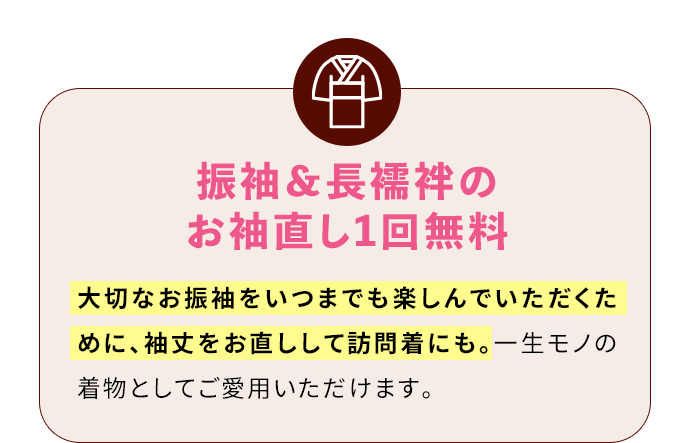 振袖＆長襦袢のお袖直し1回無料 大切なお振袖をいつまでも楽しんでいただくために、袖丈をお直しして訪問着にも。一生モノの着物としてご愛用いただけます。