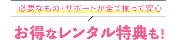 必要なもの・サポートが全て揃って安心 お得なレンタル特典も！