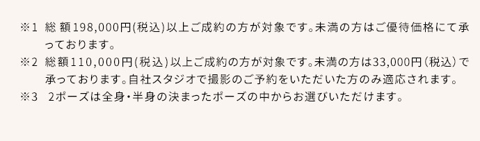 ※1総額198,000円(税込)以上ご成約の方が対象です。総額110,000円(税込)以上の方はご優待割引、未満の方は55,000円(税込)で承っております。※2総額110,000円(税込)以上ご成約の方が対象です。未満の方は33,000円(税込)で承っております。自社スタジオ・スタジオクラネで撮影のご予約をいただいた方のみ適応されます。※32ポーズは全身・半身の決まったポーズの中からお選びいただけます。
