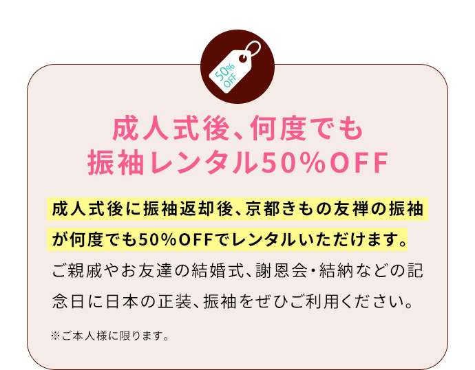 成人式後、何度でも振袖レンタル50％OFF 成人式後に振袖返却後、京都きもの友禅の振袖が何度でも50％OFFでレンタルいただけます。ご親戚やお友達の結婚式、謝恩会・結納などの記念日に日本の正装、振袖をぜひご利用ください。 ※ご本人様に限ります。