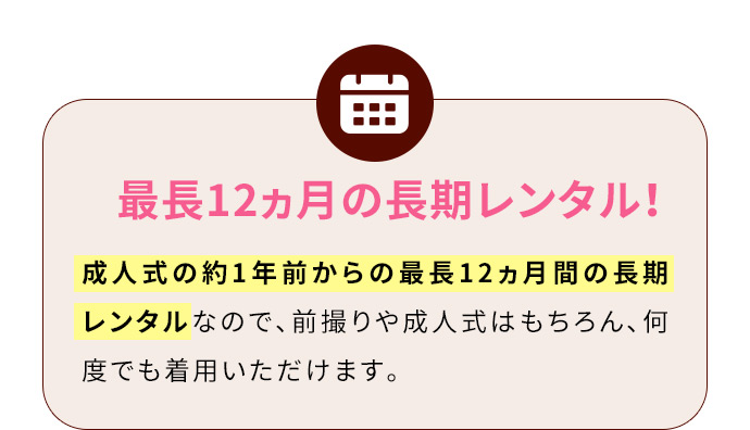 最長12ヵ月の長期レンタル！ 成人式の約1年前からの最長12ヵ月間の長期レンタルなので、前撮りや成人式はもちろん、何度でも着用いただけます。