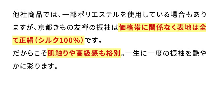 他社商品では、一部ポリエステルを使用している場合もありますが、京都きもの友禅の振袖は価格帯に関係なく表地は全て正絹(シルク100％)です。だからこそ肌触りや高級感も格別。一生に一度の振袖を艶やかに彩ります。