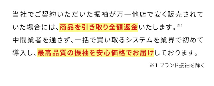 当社でご契約いただいた振袖が万一他店で安く販売されていた場合には、商品を引き取り全額返金いたします。※1 中間業者を通さず、一括で買い取るシステムを業界で初めて導入し、最高品質の振袖を安心価格でお届けしております。※1ブランド振袖を除く