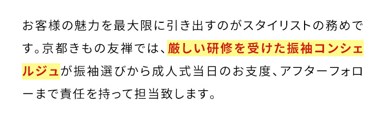 お客様の魅力を最大限に引き出すのがスタイリストの務めです。京都きもの友禅では、厳しい研修を受けた振袖コンシェルジュが振袖選びから成人式当日のお支度、アフターフォローまで責任を持って担当致します。