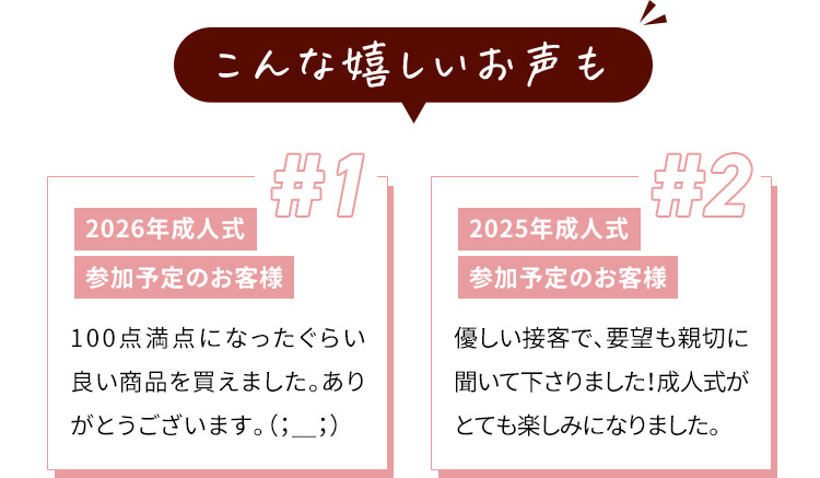 こんな嬉しいお声も ＃1 2026年成人式 参加予定のお客様 100点満点になったぐらい良い商品を買えました。ありがとうございます。 #2 2025年成人式 参加予定のお客様 優しい接客で、要望も親切に聞いて下さりました！成人式がとても楽しみになりました。