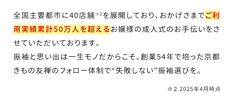 全国主要都市に42店舗※2を展開しており、おかげさまでご利用実績累計50万人を超えるお嬢様の成人式のお手伝いをさせていただいております。振袖と思い出は一生モノだからこそ、創業54年で培った京都きもの友禅のフォロー体制で”失敗しない”振袖選びを。 ※2 2024年11月時点