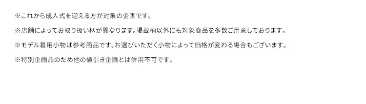 ※これから成人式を迎える方が対象の企画です。※店舗によってお取り扱いの柄が異なります。掲載柄以外にも対象商品を多数ご用意しております。※モデル着用小物は参考商品です。お選びいただく小物によって価格が変わる場合もございます。※特別企画のため他の値引き企画とは併用不可です。