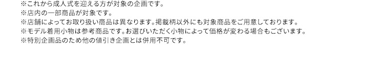 ※これから成人式を迎える方が対象の企画です。※店内の一部商品が対象です。※店舗によってお取り扱い商品は異なります。掲載柄以外にも対象商品をご用意しております。※モデル着用小物は参考商品です。お選びいただく小物によって価格が変わる場合もございます。※特別企画のため他の値引き企画とは併用不可です。