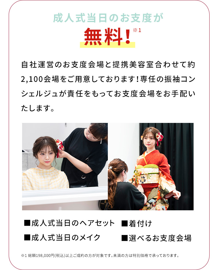 成人式当日のお支度が無料！※1 自社運営のお支度会場と連携美容室合わせて約2,100会場をご用意しております！専任の振袖コンシェルジュが責任をもってお支度会場をお手配いたします。成人式当日のヘアセット 着付け 成人式当日のメイク 選べるお支度会場 ※1総額198,000円（税込）以上ご成約の方が対象です。未満の方は特別価格で承っております。