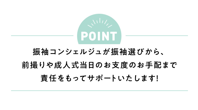 POINT 振袖コンシェルジュが振袖選びから、前撮りや成人式当日のお支度の手配まで責任をもってサポートいたします！