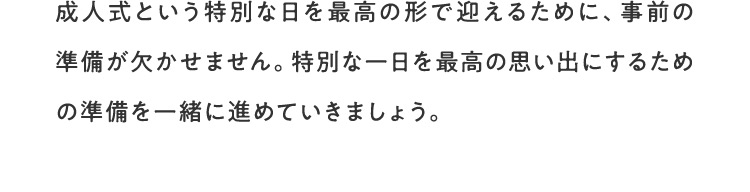 成人式という特別な日を最高の形で迎えるために、事前の準備が欠かせません。特別な一日を最高の思い出にするための準備を一緒に進めていきましょう。