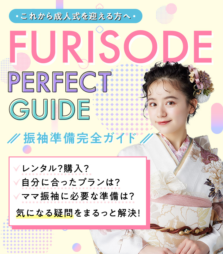 これから成人式を迎える方へ FURISODE PERFECT GUIDE 振袖準備完全ガイド レンタル？ 購入？ 自分に合ったプランは？ ママ振袖に必要な準備は？ 気になる疑問をまるっと解決！