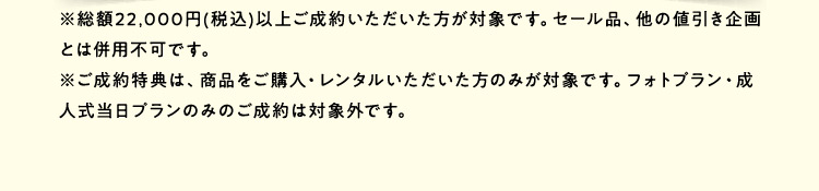 ※総額22,000円（税込）以上ご成約いただいた方が対象です。セール品、他の値引き企画とは併用不可です。 ※ご成約特典は、商品をご購入・レンタルいただいた方のみが対象です。フォトプラン・成人式当日プランのみのご成約は対象外です。