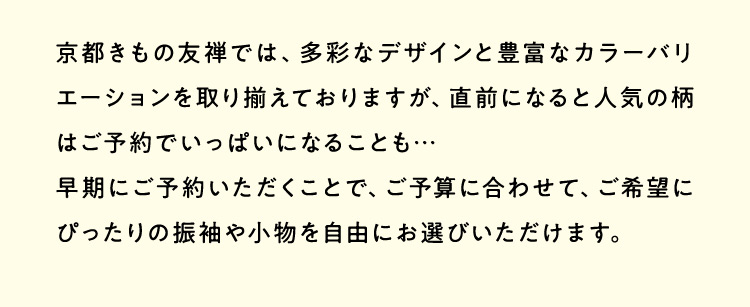 京都きもの友禅では、多彩なデザインと豊富なカラーバリエーションを取り揃えておりますが、直前になると人気の柄はご予約でいっぱいになることも…早期にご予約いただくことで、ご予算に合わせて、ご希望にぴったりの振袖や小物を自由にお選びいただけます。