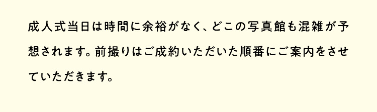 成人式当日は時間に余裕がなく、どこの写真館も混雑が予想されます。前撮りはご成約いただいた順番にご案内をさせていただきます。