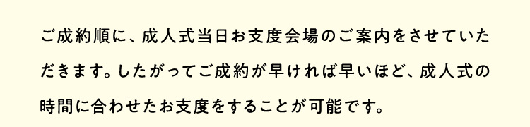 ご成約順に、成人式当日お支度会場のご案内をさせていただきます。したがってご成約が早ければ早いほど、成人式の時間に合わせたお支度をすることが可能です。