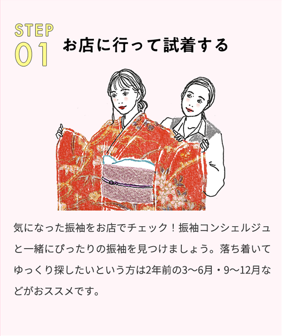 step01 お店に行って試着する 気になった振袖をお店でチェック！振袖コンシェルジュと一緒にぴったりの振袖を見つけましょう。落ち着いてゆっくり探したいという方は2年前の3から6月・9から12月などがおススメです。