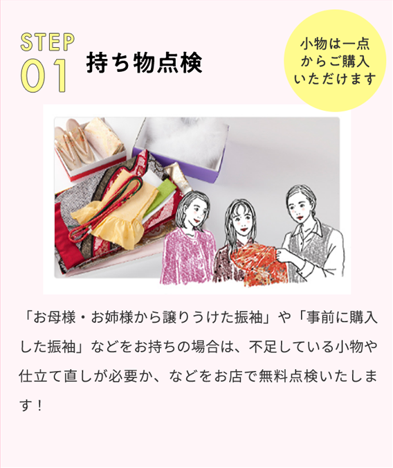 STEP 01 持ち物点検 小物は一点からご購入いただけます 「お母様・お姉様から譲りうけた振袖」や「事前に購入した振袖」などをお持ちの場合は、不足している小物や仕立て直しが必要か、などをお店で無料点検いたします！