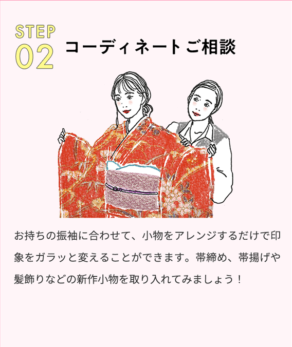 STEP 02 コーディネートご相談 お持ちの振袖に合わせて、小物をアレンジするだけで印象をガラッと変えることができます。帯締め、帯揚げや髪飾りなどの新作小物を取り入れてみましょう！