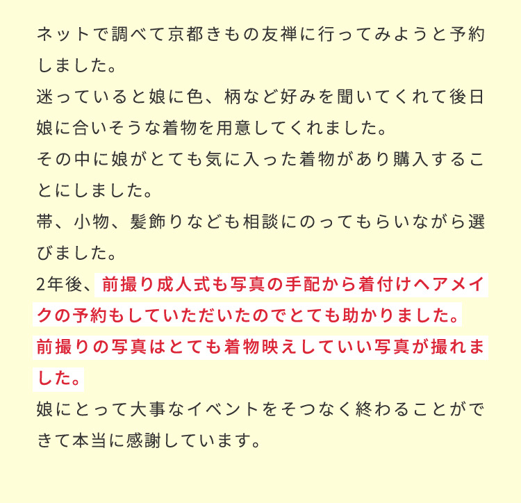 ネットで調べて京都きもの友禅に行ってみようと予約しました。迷っていると娘に色、柄など好みを聞いてくれて後日娘に合いそうな着物を用意してくれました。その中に娘がとても気に入った着物があり購入することにしました。帯、小物、髪飾りなども相談にのってもらいながら選びました。2年後前撮り成人式も写真の手配から着付けヘアメイクの予約もしていただいたのでとても助かりました。前撮りの写真はとても着物映えしていい写真が撮れました。娘にとって大事なイベントをそつなく終わることができて本当に感謝しています。