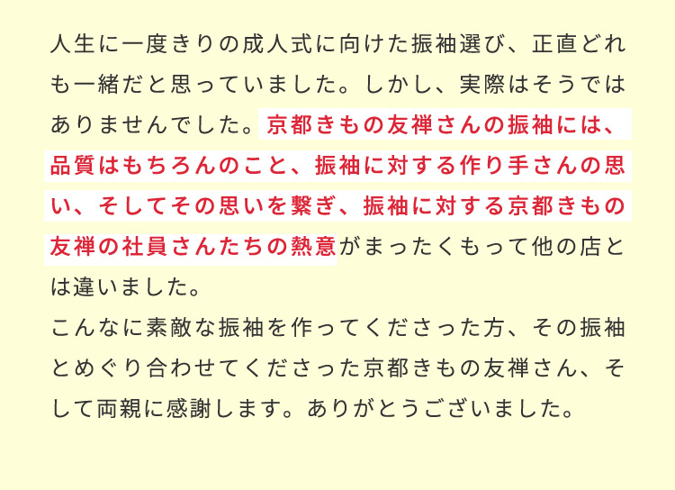 人生に一度きりの成人式に向けた振袖選び、正直どれも一緒だと思っていました。しかし、実際はそうではありませんでした。京都きもの友禅さんの振袖には、品質はもちろんのこと、振袖に対する作り手さんの思い、そしてその思いを繋ぎ、振袖に対する京都きもの友禅の社員さんたちの熱意がまったくもって他の店とは違いました。こんなに素敵な振袖を作ってくださった方、その振袖とめぐり合わせてくださった京都きもの友禅さん、そして両親に感謝します。ありがとうございました。