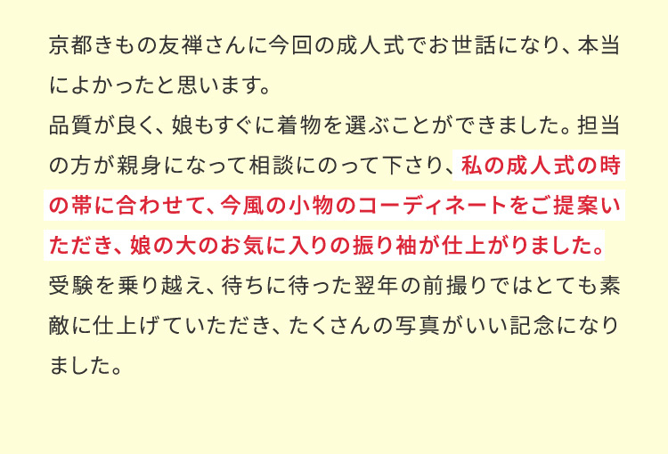 京都きもの友禅さんに今回の成人式でお世話になり、本当によかったと思います。品質が良く、娘もすぐに着物を選ぶことができました。担当の方が親身になって相談にのって下さり、私の成人式の時の帯に合わせて、今風の小物のコーディネートをご提案いただき、娘の大のお気に入りの振り袖が仕上がりました。受験を乗り越え、待ちに待った翌年の前撮りではとても素敵に仕上げていただき、たくさんの写真がいい記念になりました。