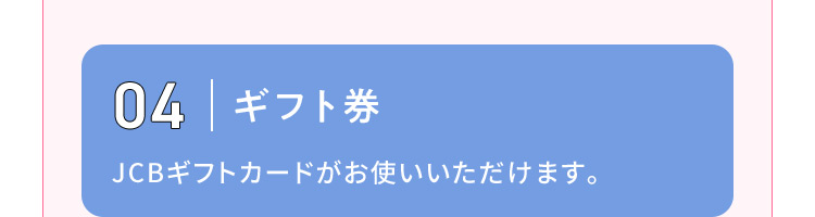 04 ギフト券 JCBギフトカードがお使いいただけます。