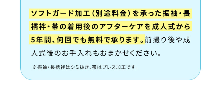 ソフトガード加工（別途料金）を承った振袖・長襦袢・帯の着用後のアフターケアを成人式から5年間、何回でも無料で承ります。前撮り後や成人式後のお手入れもおまかせください。※振袖・長襦袢はシミ抜き、帯はプレス加工です。