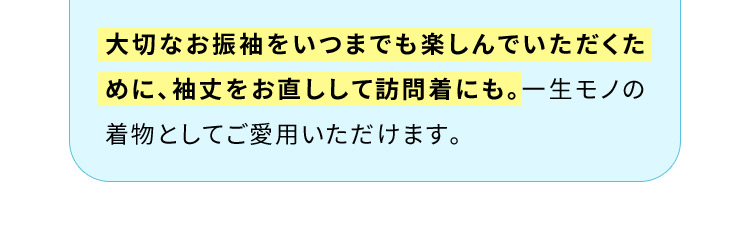 大切なお振袖をいつまでも楽しんでいただくために、袖丈をお直しして訪問着にも。一生モノの着物としてご愛用いただけます。