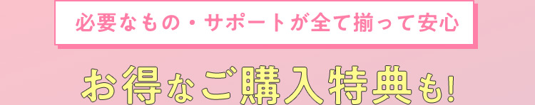 必要なもの・サポートが全て揃って安心 お得なご購入特典も！