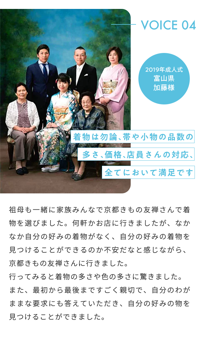 VOICE04 2019年成人式 富山県 加藤様 着物は勿論、帯や小物の品数の多さ、価格、店員さんの対応、全てにおいて満足です 祖母も一緒に家族みんなで京都きもの友禅さんで着物を選びました。何軒かお店に行きましたが、なかなか自分の好みの着物がなく、自分の好みの着物を見つけることができるのか不安だなと感じながら、京都きもの友禅さんに行きました。行ってみると着物の多さや色の多さに驚きました。また、最初から最後まですごく親切で、自分のわがままな要求にも答えていただき、自分の好みの物を見つけることができました。