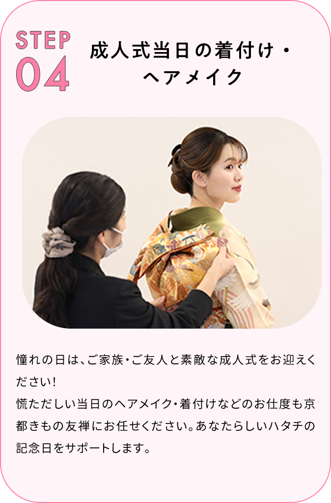 STEP04 成人式当日の着付け・ヘアメイク 憧れの日は、ご家族・ご友人と素敵な成人式をお迎えください！慌ただしい当日のヘアメイク・着付けなどのお支度も京都きもの友禅にお任せください。あなたらしいハタチの記念日をサポートします。