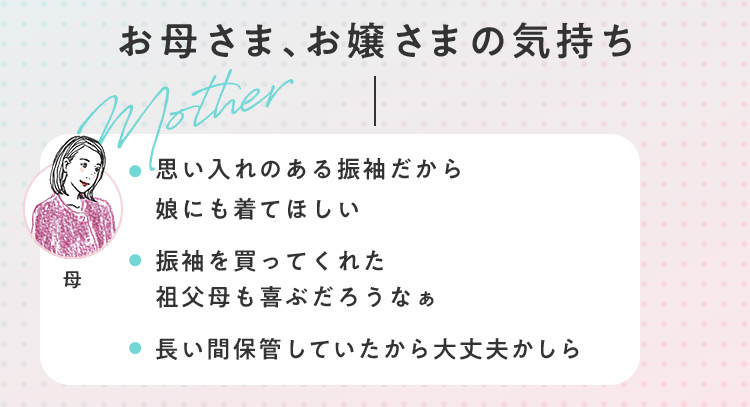 お母さま、お嬢さまの気持ち Mother 母 思い入れのある振袖だから娘にも着てほしい 振袖を買ってくれた祖父母も喜ぶだろうなぁ 長い間保管していたから大丈夫かしら