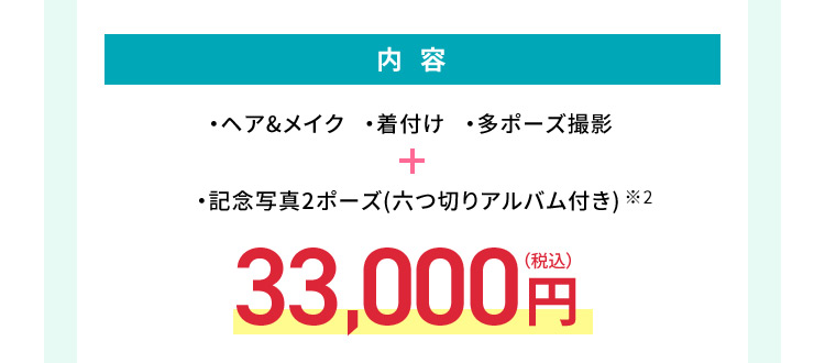 内容 ・ヘア＆メイク・着付け・多ポーズ撮影＋・記念写真2ポーズ（六つ切りアルバム付き）※2 33,000円（税込）