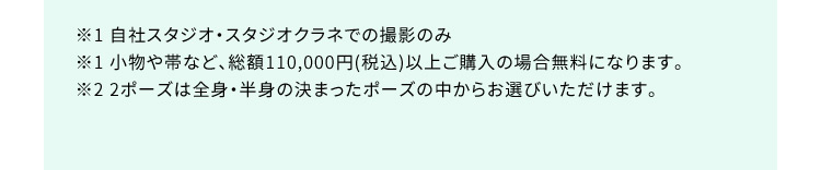 ※1 自社スタジオ・スタジオクラネでの撮影のみ ※1 小物や帯など、総額110,000円（税込）以上ご購入の場合無料になります。 ※2 2ポーズは全身・半身の決まったポーズの中からお選びいただけます。