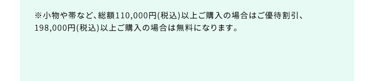 ※小物や帯など、総額110,000円（税込）以上ご購入の場合はご優待割引、198,000円（税込）以上ご購入の場合は無料になります。