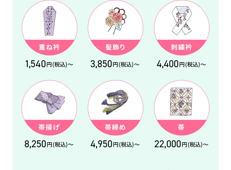 重ね衿1,540円（税込）から 髪飾り3,850円（税込）から 刺繡衿4,400円（税込）から 帯揚げ8,250円（税込）から 帯締め4,950円（税込）から 帯22,000円（税込）から