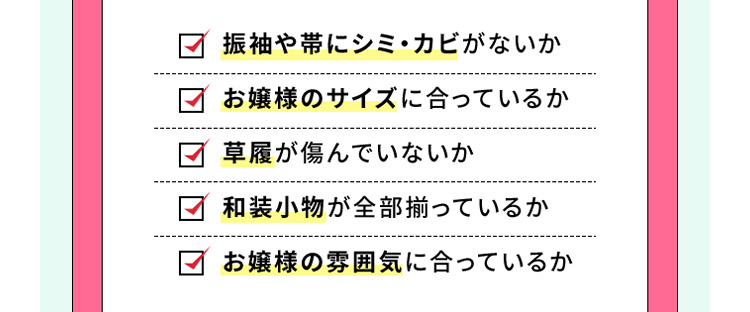 振袖や帯にシミ・カビがないか お嬢様のサイズに合っているか 草履が傷んでいないか 和装小物が全部揃っているか お嬢様の雰囲気に合っているか