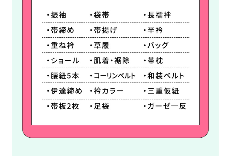 ・振袖・袋帯・長襦袢・帯締め・帯揚げ・半衿・重ね衿・草履・バッグ・ショール・肌着・裾除・帯枕・腰紐5本・コーリンベルト・和装ベルト・伊達締め・衿カラー・三重仮紐・帯板2枚・足袋・ガーゼー反