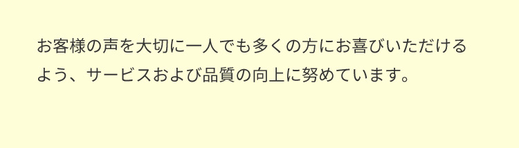 お客様の声を大切に一人でも多くの方にお喜びいただけるよう、サービスおよび品質の向上に努めています。